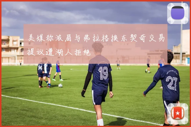 美媒称浓眉与弗拉格换东契奇交易提议遭湖人拒绝