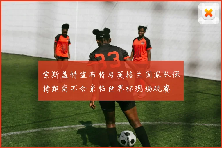 索斯盖特宣布将与英格兰国家队保持距离不会亲临世界杯现场观赛