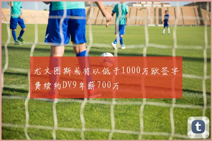 尤文图斯或将以低于1000万欧签字费续约DV9年薪700万