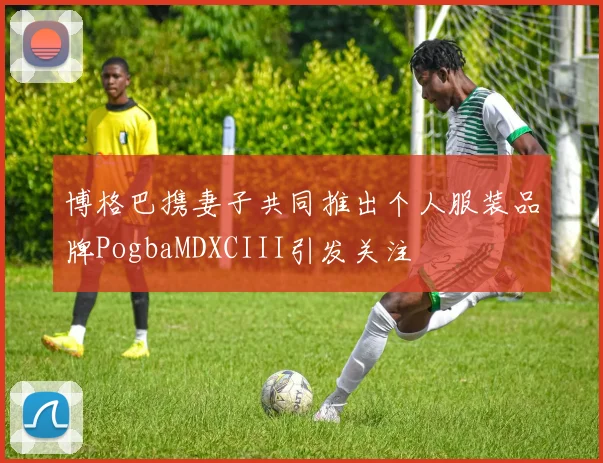 博格巴携妻子共同推出个人服装品牌PogbaMDXCIII引发关注
