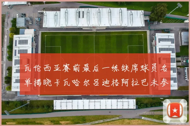瓦伦西亚赛前最后一练缺席球员名单揭晓卡瓦哈尔吕迪格阿拉巴未参与训练