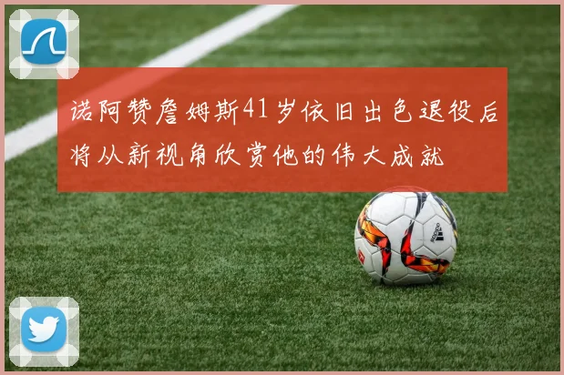 诺阿赞詹姆斯41岁依旧出色退役后将从新视角欣赏他的伟大成就