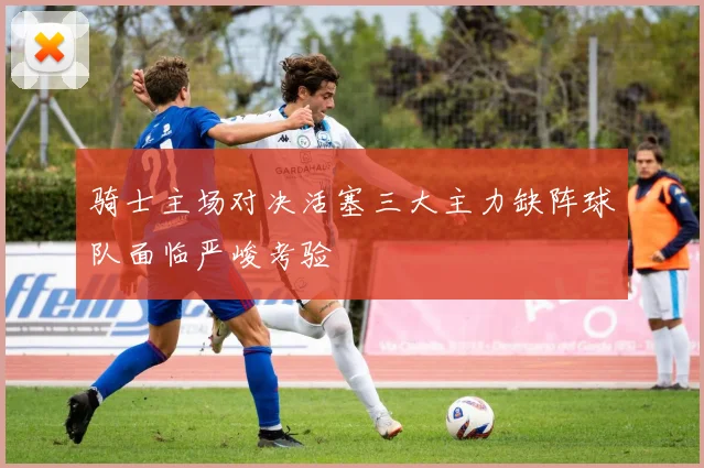 骑士主场对决活塞三大主力缺阵球队面临严峻考验