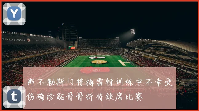 那不勒斯门将梅雷特训练中不幸受伤确诊跖骨骨折将缺席比赛