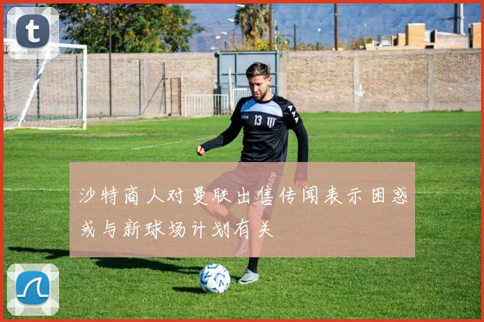 沙特商人对曼联出售传闻表示困惑或与新球场计划有关