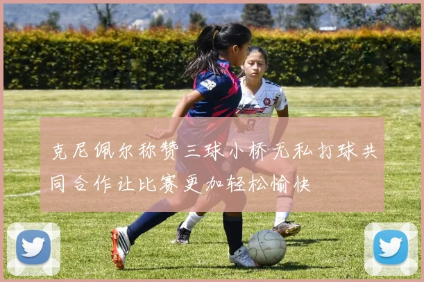 克尼佩尔称赞三球小桥无私打球共同合作让比赛更加轻松愉快