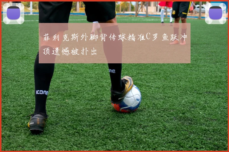 菲利克斯外脚背传球精准C罗鱼跃冲顶遗憾被扑出