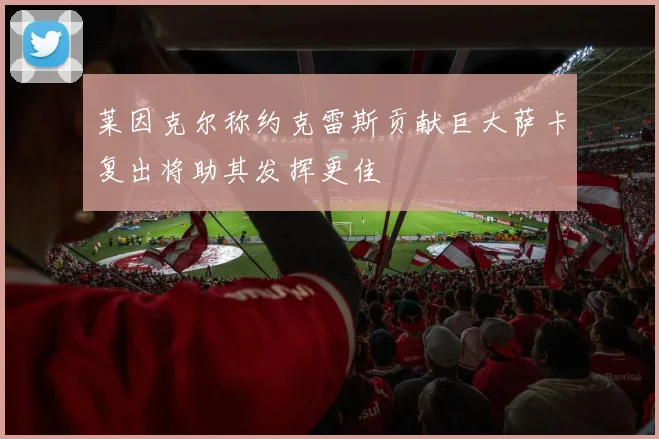 莱因克尔称约克雷斯贡献巨大萨卡复出将助其发挥更佳