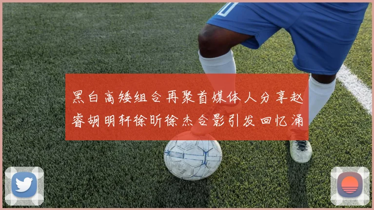 黑白高矮组合再聚首媒体人分享赵睿胡明轩徐昕徐杰合影引发回忆涌现