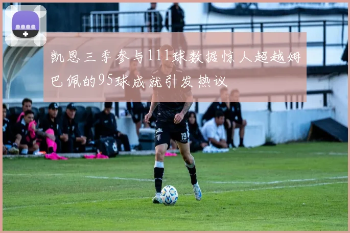 凯恩三季参与111球数据惊人超越姆巴佩的95球成就引发热议