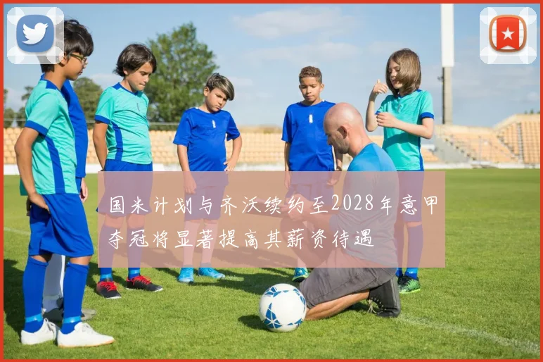 国米计划与齐沃续约至2028年意甲夺冠将显著提高其薪资待遇