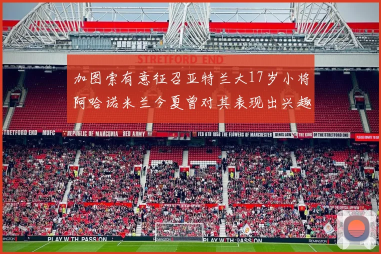 加图索有意征召亚特兰大17岁小将阿哈诺米兰今夏曾对其表现出兴趣