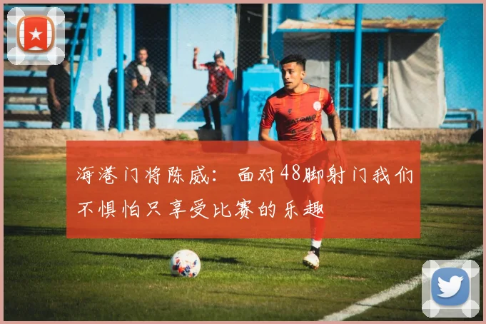 海港门将陈威：面对48脚射门我们不惧怕只享受比赛的乐趣