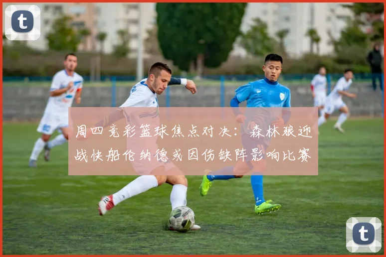 周四竞彩篮球焦点对决：森林狼迎战快船伦纳德或因伤缺阵影响比赛走势