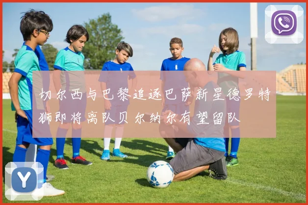 切尔西与巴黎追逐巴萨新星德罗特狮即将离队贝尔纳尔有望留队