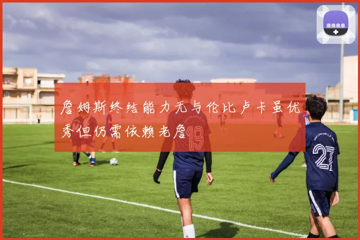 詹姆斯终结能力无与伦比卢卡虽优秀但仍需依赖老詹