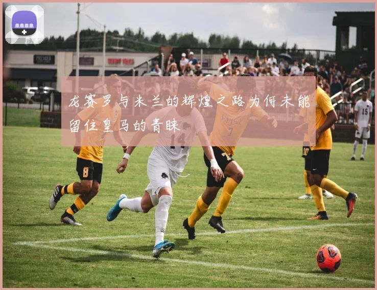 龙赛罗与米兰的辉煌之路为何未能留住皇马的青睐