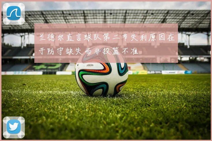 兰德尔直言球队第二节失利原因在于防守缺失而非投篮不准
