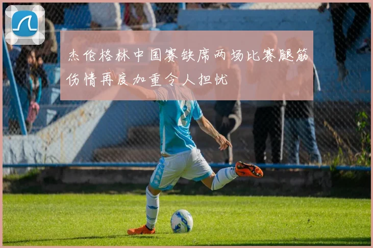 杰伦格林中国赛缺席两场比赛腿筋伤情再度加重令人担忧