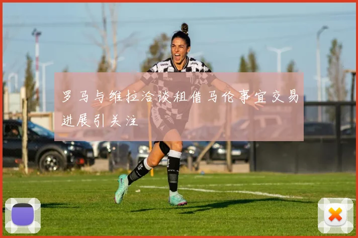 罗马与维拉洽谈租借马伦事宜交易进展引关注