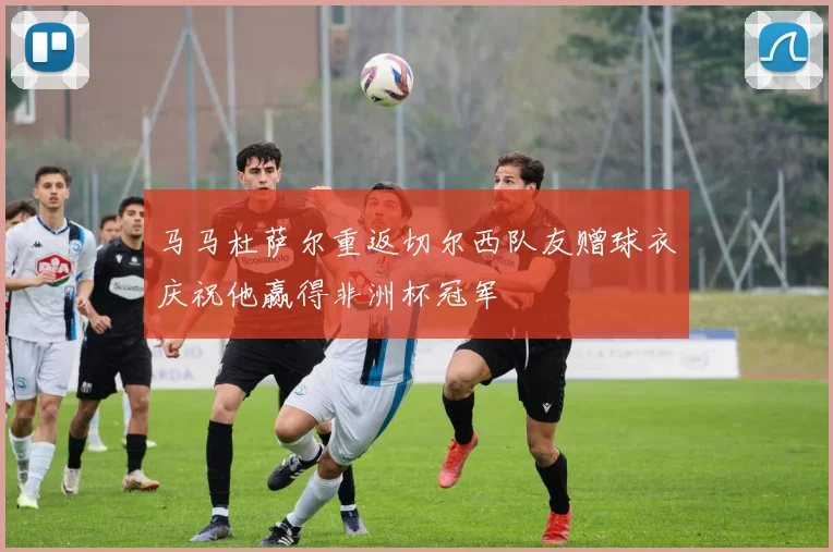 马马杜萨尔重返切尔西队友赠球衣庆祝他赢得非洲杯冠军