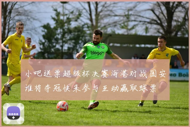 小吧送票超级杯决赛海港对战国安谁将夺冠快来参与互动赢取球票