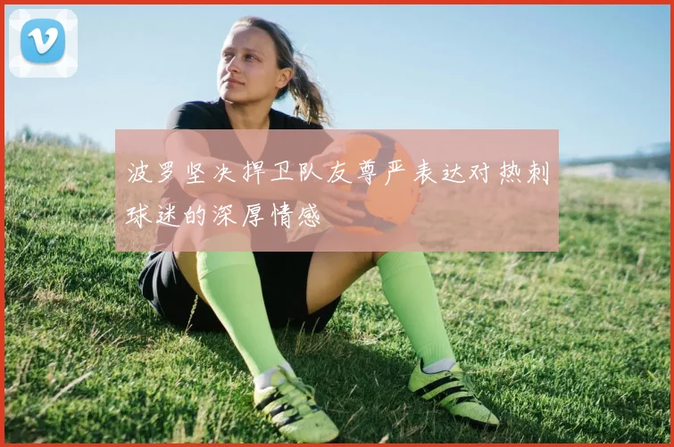 波罗坚决捍卫队友尊严表达对热刺球迷的深厚情感
