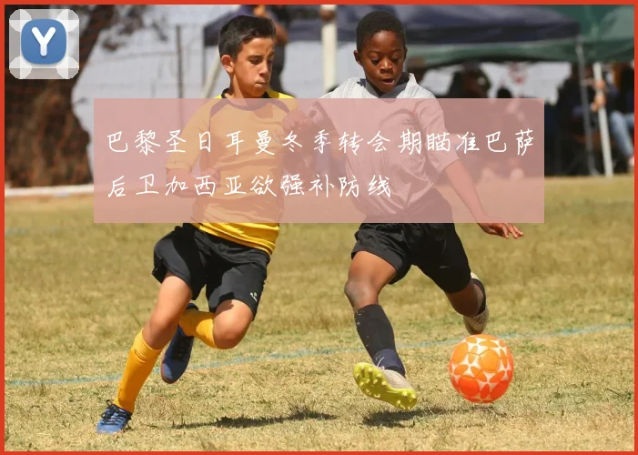 巴黎圣日耳曼冬季转会期瞄准巴萨后卫加西亚欲强补防线