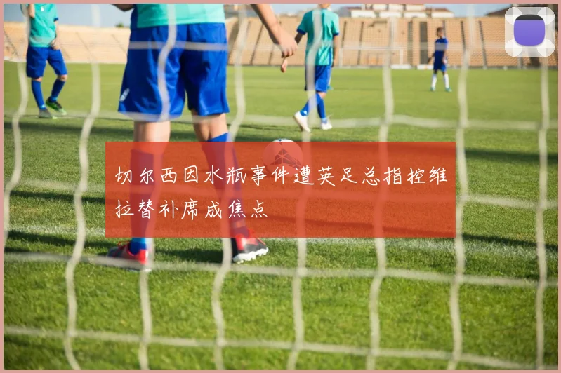 切尔西因水瓶事件遭英足总指控维拉替补席成焦点