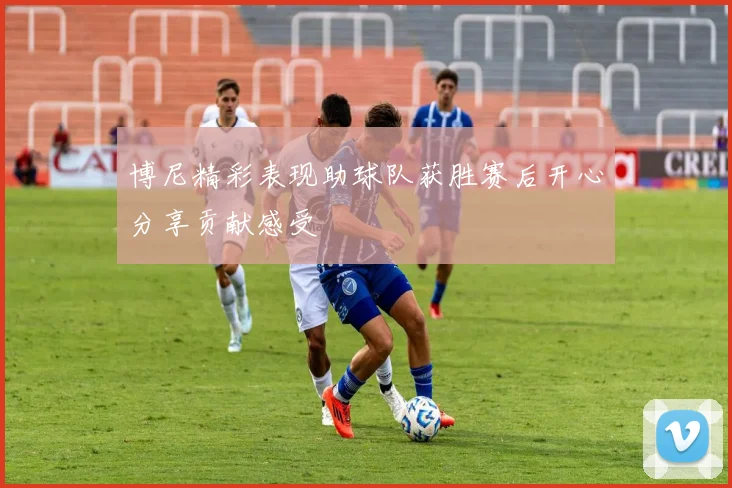 博尼精彩表现助球队获胜赛后开心分享贡献感受