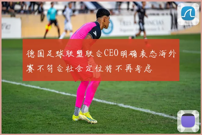 德国足球联盟联合CEO明确表态海外赛不符合社会定位将不再考虑