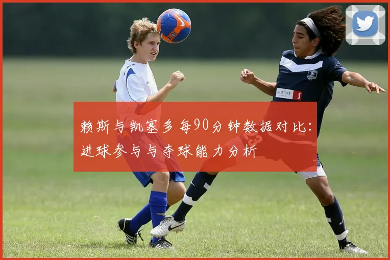 赖斯与凯塞多每90分钟数据对比:进球参与与夺球能力分析