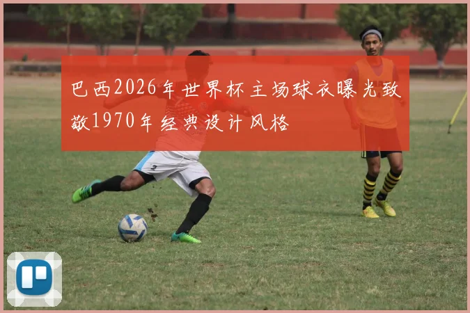 巴西2026年世界杯主场球衣曝光致敬1970年经典设计风格