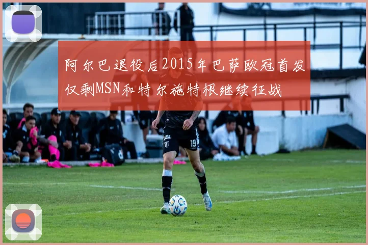 阿尔巴退役后2015年巴萨欧冠首发仅剩MSN和特尔施特根继续征战