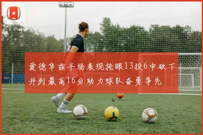 爱德华兹半场表现抢眼13投6中砍下并列最高16分助力球队奋勇争先