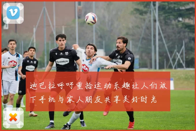 迪巴拉呼吁重拾运动乐趣让人们放下手机与家人朋友共享美好时光