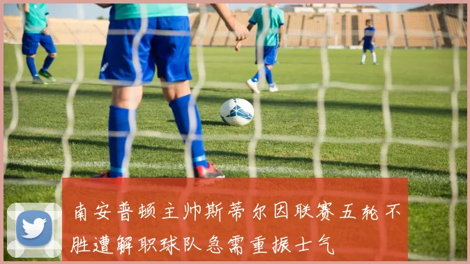 南安普顿主帅斯蒂尔因联赛五轮不胜遭解职球队急需重振士气