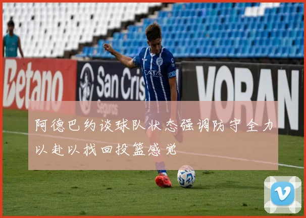 阿德巴约谈球队状态强调防守全力以赴以找回投篮感觉