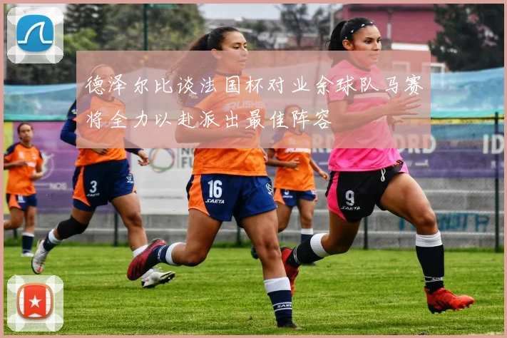 德泽尔比谈法国杯对业余球队马赛将全力以赴派出最佳阵容