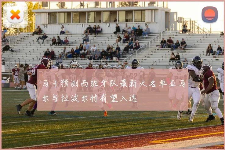 马卡预测西班牙队最新大名单亚马尔与拉波尔特有望入选