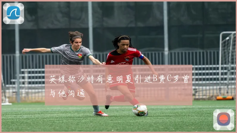英媒称沙特有意明夏引进B费C罗曾与他沟通