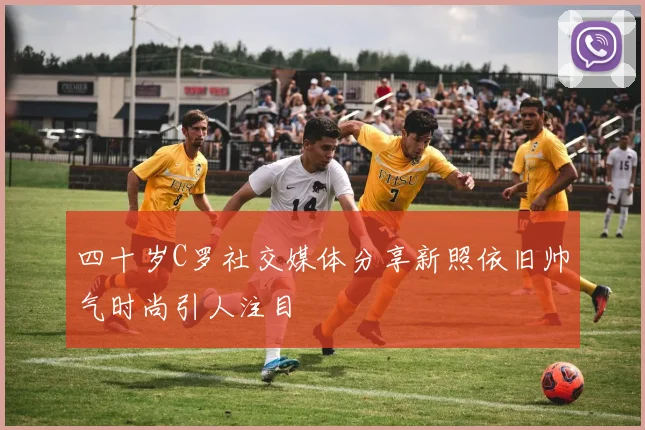 四十岁C罗社交媒体分享新照依旧帅气时尚引人注目