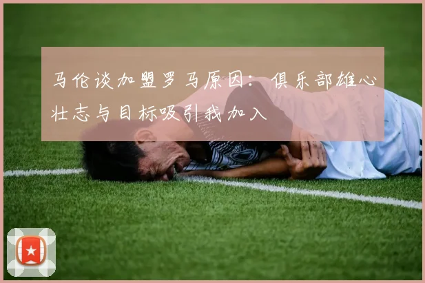 马伦谈加盟罗马原因：俱乐部雄心壮志与目标吸引我加入